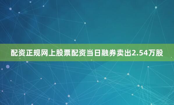 配资正规网上股票配资当日融券卖出2.54万股