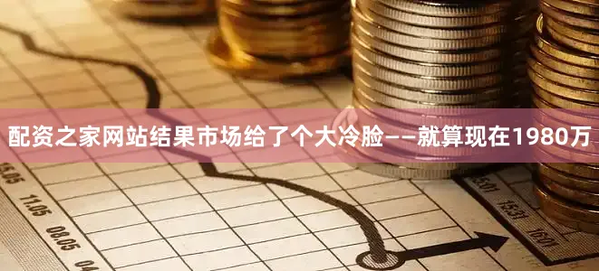 配资之家网站结果市场给了个大冷脸——就算现在1980万