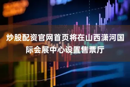 炒股配资官网首页将在山西潇河国际会展中心设置售票厅