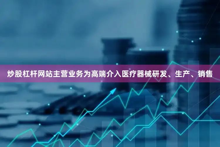 炒股杠杆网站主营业务为高端介入医疗器械研发、生产、销售